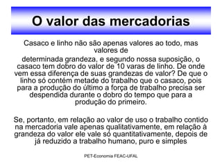 O valor das mercadorias
    Casaco e linho não são apenas valores ao todo, mas
                        valores de
   determinada grandeza, e segundo nossa suposição, o
 casaco tem dobro do valor de 10 varas de linho. De onde
vem essa diferença de suas grandezas de valor? De que o
  linho só contém metade do trabalho que o casaco, pois
 para a produção do último a força de trabalho precisa ser
     despendida durante o dobro do tempo que para a
                   produção do primeiro.

Se, portanto, em relação ao valor de uso o trabalho contido
na mercadoria vale apenas qualitativamente, em relação à
grandeza do valor ele vale só quantitativamente, depois de
      já reduzido a trabalho humano, puro e simples
                     PET-Economia FEAC-UFAL
 