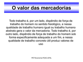 O valor das mercadorias

   Todo trabalho é, por um lado, dispêndio de força de
    trabalho do homem no sentido fisiológico, e nessa
qualidade de trabalho humano igual ou trabalho humano
abstrato gera o valor da mercadoria. Todo trabalho é, por
outro lado, dispêndio de força de trabalho do homem sob
   forma especificamente adequada a um fim, e nessa
  qualidade de trabalho concreto útil produz valores de
                           uso



                    PET-Economia FEAC-UFAL
 