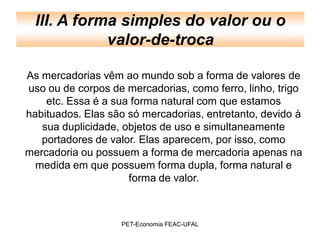 III. A forma simples do valor ou o
             valor-de-troca

As mercadorias vêm ao mundo sob a forma de valores de
uso ou de corpos de mercadorias, como ferro, linho, trigo
    etc. Essa é a sua forma natural com que estamos
habituados. Elas são só mercadorias, entretanto, devido à
   sua duplicidade, objetos de uso e simultaneamente
   portadores de valor. Elas aparecem, por isso, como
mercadoria ou possuem a forma de mercadoria apenas na
  medida em que possuem forma dupla, forma natural e
                     forma de valor.



                   PET-Economia FEAC-UFAL
 