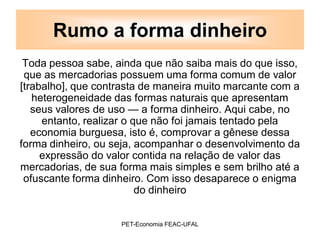 Rumo a forma dinheiro
 Toda pessoa sabe, ainda que não saiba mais do que isso,
 que as mercadorias possuem uma forma comum de valor
[trabalho], que contrasta de maneira muito marcante com a
   heterogeneidade das formas naturais que apresentam
   seus valores de uso — a forma dinheiro. Aqui cabe, no
     entanto, realizar o que não foi jamais tentado pela
   economia burguesa, isto é, comprovar a gênese dessa
forma dinheiro, ou seja, acompanhar o desenvolvimento da
     expressão do valor contida na relação de valor das
mercadorias, de sua forma mais simples e sem brilho até a
 ofuscante forma dinheiro. Com isso desaparece o enigma
                          do dinheiro


                    PET-Economia FEAC-UFAL
 
