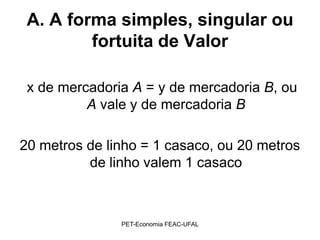 A. A forma simples, singular ou
         fortuita de Valor

 x de mercadoria A = y de mercadoria B, ou
          A vale y de mercadoria B

20 metros de linho = 1 casaco, ou 20 metros
          de linho valem 1 casaco



               PET-Economia FEAC-UFAL
 