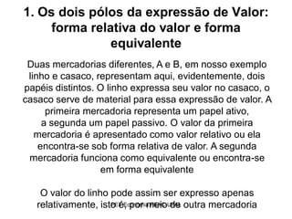 1. Os dois pólos da expressão de Valor:
     forma relativa do valor e forma
               equivalente
 Duas mercadorias diferentes, A e B, em nosso exemplo
 linho e casaco, representam aqui, evidentemente, dois
papéis distintos. O linho expressa seu valor no casaco, o
casaco serve de material para essa expressão de valor. A
      primeira mercadoria representa um papel ativo,
     a segunda um papel passivo. O valor da primeira
   mercadoria é apresentado como valor relativo ou ela
    encontra-se sob forma relativa de valor. A segunda
 mercadoria funciona como equivalente ou encontra-se
                  em forma equivalente

    O valor do linho pode assim ser expresso apenas
   relativamente, isto é, por meio de outra mercadoria
                     PET-Economia FEAC-UFAL
 