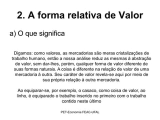 2. A forma relativa de Valor
a) O que significa

  Digamos: como valores, as mercadorias são meras cristalizações de
trabalho humano, então a nossa análise reduz as mesmas à abstração
   de valor, sem dar-lhes, porém, qualquer forma de valor diferente de
  suas formas naturais. A coisa é diferente na relação de valor de uma
  mercadoria à outra. Seu caráter de valor revela-se aqui por meio de
                 sua própria relação à outra mercadoria.

   Ao equiparar-se, por exemplo, o casaco, como coisa de valor, ao
  linho, é equiparado o trabalho inserido no primeiro com o trabalho
                          contido neste último

                        PET-Economia FEAC-UFAL
 