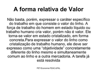 A forma relativa de Valor
 Não basta, porém, expressar o caráter específico
   do trabalho em que consiste o valor do linho. A
 força de trabalho do homem em estado líquido ou
trabalho humano cria valor, porém não é valor. Ele
   torna-se valor em estado cristalizado, em forma
    concreta.Para expressar o valor do linho como
    cristalização de trabalho humano, ele deve ser
expresso como uma “objetividade” concretamente
     diferente do linho mesmo e simultaneamente
  comum ao linho e a outra mercadoria. A tarefa já
                      está resolvida
                  PET-Economia FEAC-UFAL
 