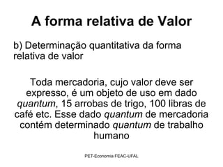 A forma relativa de Valor
b) Determinação quantitativa da forma
relativa de valor

    Toda mercadoria, cujo valor deve ser
   expresso, é um objeto de uso em dado
 quantum, 15 arrobas de trigo, 100 libras de
café etc. Esse dado quantum de mercadoria
 contém determinado quantum de trabalho
                  humano
               PET-Economia FEAC-UFAL
 