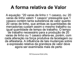 A forma relativa de Valor
 A equação: “20 varas de linho = 1 casaco, ou: 20
 varas de linho valem 1 casaco” pressupõe que 1
 casaco contém tanta substância de valor quanto
 20 varas de linho, que ambas as quantidades de
 mercadorias custam assim o mesmo trabalho ou
 igual quantidade de tempo de trabalho. O tempo
   de trabalho necessário para a produção de 20
 varas de linho ou 1 casaco altera-se, porém, com
cada alteração na força produtiva da tecelagem ou
da alfaiataria. A influência de tais mudanças sobre
  a expressão relativa da grandeza de valor deve
         agora ser examinada mais de perto

                  PET-Economia FEAC-UFAL
 
