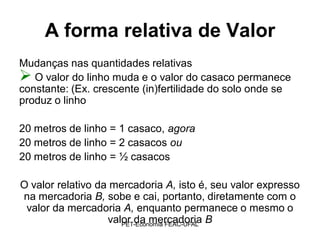 A forma relativa de Valor
Mudanças nas quantidades relativas
 O valor do linho muda e o valor do casaco permanece
constante: (Ex. crescente (in)fertilidade do solo onde se
produz o linho

20 metros de linho = 1 casaco, agora
20 metros de linho = 2 casacos ou
20 metros de linho = ½ casacos

O valor relativo da mercadoria A, isto é, seu valor expresso
na mercadoria B, sobe e cai, portanto, diretamente com o
 valor da mercadoria A, enquanto permanece o mesmo o
                   valor da mercadoria B
                      PET-Economia FEAC-UFAL
 
