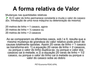 A forma relativa de Valor
Mudanças nas quantidades relativas
 II) O valor do linho permanece constante e muda o valor do casaco
(Ex. Introdução de uma nova máquina ou deterioração da mesma)

20 metros de linho = 1 casaco, agora
20 metros de linho = ½ casaco ou
20 metros de linho = 2 casacos

Ao se compararem os diferentes casos, sob I e II, resulta que a
 mesma mudança de grandeza do valor relativo pode provir de
causas totalmente opostas. Assim 20 varas de linho = 1 casaco
se transforma em: 1) a equação 20 varas de linho = 2 casacos,
  ou porque o valor do linho duplica-se, ou porque o valor dos
 casacos cai à metade; e 2) a equação 20 varas de linho = 1/2
 casaco, ou porque o valor do linho cai à metade ou porque o
                valor do casaco sobe ao dobro

                         PET-Economia FEAC-UFAL
 
