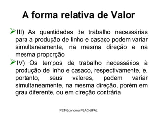 A forma relativa de Valor
III) As quantidades de trabalho necessárias
 para a produção de linho e casaco podem variar
 simultaneamente, na mesma direção e na
 mesma proporção
IV) Os tempos de trabalho necessários à
 produção de linho e casaco, respectivamente, e,
 portanto,    seus    valores,   podem    variar
 simultaneamente, na mesma direção, porém em
 grau diferente, ou em direção contrária

                 PET-Economia FEAC-UFAL
 