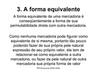 3. A forma equivalente
 A forma equivalente de uma mercadoria é
     conseqüentemente a forma de sua
permutabilidade direta com outra mercadoria.

Como nenhuma mercadoria pode figurar como
 equivalente de si mesma, portanto tão pouco
  podendo fazer de sua própria pele natural
  expressão de seu próprio valor, ela tem de
    relacionar-se como equivalente a outra
mercadoria, ou fazer da pele natural de outra
     mercadoria sua própria forma de valor
               PET-Economia FEAC-UFAL
 