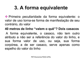 3. A forma equivalente
 Primeira peculiaridade da forma equivalente: o
valor de uso torna-se forma de manifestação de seu
contrário, do valor
40 metros de linho “valem o quê”? Dois casacos
 A forma equivalente, o casaco, não tem outro
atributo a não ser a referência do valor do linho, e
sua forma valor de uso, ou seja, sua forma
corpórea, a de ser casaco, serve apenas como
espelho do valor do linho

                  PET-Economia FEAC-UFAL
 