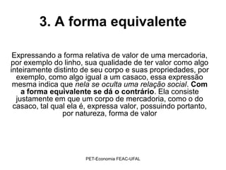 3. A forma equivalente

 Expressando a forma relativa de valor de uma mercadoria,
por exemplo do linho, sua qualidade de ter valor como algo
inteiramente distinto de seu corpo e suas propriedades, por
  exemplo, como algo igual a um casaco, essa expressão
 mesma indica que nela se oculta uma relação social. Com
    a forma equivalente se dá o contrário. Ela consiste
  justamente em que um corpo de mercadoria, como o do
 casaco, tal qual ela é, expressa valor, possuindo portanto,
                por natureza, forma de valor




                      PET-Economia FEAC-UFAL
 