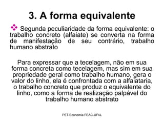 3. A forma equivalente
 Segunda peculiaridade da forma equivalente: o
trabalho concreto (alfaiate) se converta na forma
de manifestação de seu contrário, trabalho
humano abstrato

   Para expressar que a tecelagem, não em sua
forma concreta como tecelagem, mas sim em sua
 propriedade geral como trabalho humano, gera o
valor do linho, ela é confrontada com a alfaiataria,
 o trabalho concreto que produz o equivalente do
  linho, como a forma de realização palpável do
             trabalho humano abstrato

                  PET-Economia FEAC-UFAL
 