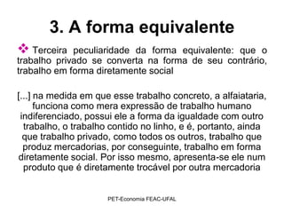 3. A forma equivalente
 Terceira   peculiaridade da forma equivalente: que o
trabalho privado se converta na forma de seu contrário,
trabalho em forma diretamente social

[...] na medida em que esse trabalho concreto, a alfaiataria,
      funciona como mera expressão de trabalho humano
 indiferenciado, possui ele a forma da igualdade com outro
  trabalho, o trabalho contido no linho, e é, portanto, ainda
  que trabalho privado, como todos os outros, trabalho que
  produz mercadorias, por conseguinte, trabalho em forma
diretamente social. Por isso mesmo, apresenta-se ele num
  produto que é diretamente trocável por outra mercadoria


                      PET-Economia FEAC-UFAL
 