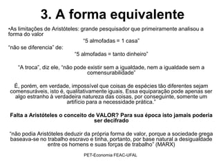 3. A forma equivalente
•As limitações de Aristóteles: grande pesquisador que primeiramente analisou a
forma do valor
                                “5 almofadas = 1 casa”
“não se diferencia” de:
                            “5 almofadas = tanto dinheiro”

   “A troca”, diz ele, “não pode existir sem a igualdade, nem a igualdade sem a
                                 comensurabilidade”

 É, porém, em verdade, impossível que coisas de espécies tão diferentes sejam
comensuráveis, isto é, qualitativamente iguais. Essa equiparação pode apenas ser
  algo estranho à verdadeira natureza das coisas, por conseguinte, somente um
                       artifício para a necessidade prática.”

Falta a Aristóteles o conceito de VALOR? Para sua época isto jamais poderia
                                 ser decifrado

“não podia Aristóteles deduzir da própria forma de valor, porque a sociedade grega
baseava-se no trabalho escravo e tinha, portanto, por base natural a desigualdade
                entre os homens e suas forças de trabalho” (MARX)
                              PET-Economia FEAC-UFAL
 
