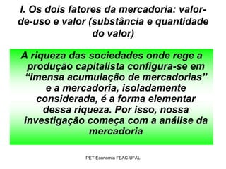 I. Os dois fatores da mercadoria: valor-
de-uso e valor (substância e quantidade
                do valor)

A riqueza das sociedades onde rege a
 produção capitalista configura-se em
 “imensa acumulação de mercadorias”
      e a mercadoria, isoladamente
    considerada, é a forma elementar
     dessa riqueza. Por isso, nossa
investigação começa com a análise da
              mercadoria

              PET-Economia FEAC-UFAL
 