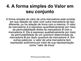 4. A forma simples do Valor em
         seu conjunto
A forma simples de valor de uma mercadoria está contida
   em sua relação de valor com outra mercadoria de tipo
  diferente, ou na relação de troca com a mesma. O valor
  da mercadoria A é expresso quantitativamente por meio
      da permutabilidade direta da mercadoria B com a
  mercadoria A. Ele é expresso qualitativamente por meio
    da permutabilidade de um quantum determinado da
   mercadoria B por dado quantum da mercadoria A. Em
       outras palavras: o valor de uma mercadoria tem
    expressão autônoma por meio de sua representação
                    como “valor de troca”



                   PET-Economia FEAC-UFAL
 