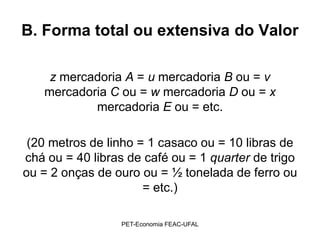 B. Forma total ou extensiva do Valor

    z mercadoria A = u mercadoria B ou = v
   mercadoria C ou = w mercadoria D ou = x
           mercadoria E ou = etc.

 (20 metros de linho = 1 casaco ou = 10 libras de
chá ou = 40 libras de café ou = 1 quarter de trigo
ou = 2 onças de ouro ou = ½ tonelada de ferro ou
                      = etc.)

                 PET-Economia FEAC-UFAL
 