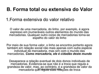 B. Forma total ou extensiva do Valor

1.Forma extensiva do valor relativo

 O valor de uma mercadoria, do linho, por exemplo, é agora
 expresso em inumeráveis outros elementos do mundo das
 mercadorias. Qualquer outro corpo de mercadorias torna-se
                 espelho do valor do linho

Por meio de sua forma valor, o linho se encontra portanto agora
também em relação social não mais apenas com outra espécie
     individual de mercadoria, mas sim com o mundo das
mercadorias. Como mercadoria, ele é cidadão deste mundo

 Desaparece a relação eventual de dois donos individuais de
  mercadorias. Evidencia-se que não é a troca que regula a
grandeza de valor, mas, ao contrário, é a grandeza de valor da
                     PET-Economia FEAC-UFAL
       mercadoria que regula suas relações de troca
 