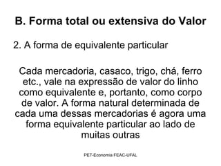 B. Forma total ou extensiva do Valor

2. A forma de equivalente particular

 Cada mercadoria, casaco, trigo, chá, ferro
  etc., vale na expressão de valor do linho
 como equivalente e, portanto, como corpo
  de valor. A forma natural determinada de
cada uma dessas mercadorias é agora uma
   forma equivalente particular ao lado de
                 muitas outras
                PET-Economia FEAC-UFAL
 