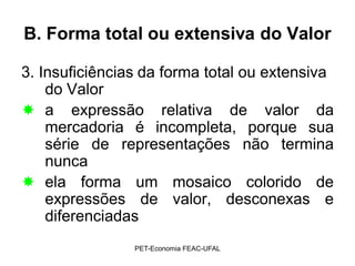 B. Forma total ou extensiva do Valor

3. Insuficiências da forma total ou extensiva
    do Valor
 a expressão relativa de valor da
    mercadoria é incompleta, porque sua
    série de representações não termina
    nunca
 ela forma um mosaico colorido de
    expressões de valor, desconexas e
    diferenciadas
                PET-Economia FEAC-UFAL
 