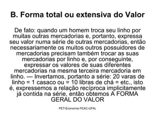 B. Forma total ou extensiva do Valor
   De fato: quando um homem troca seu linho por
  muitas outras mercadorias e, portanto, expressa
seu valor numa série de outras mercadorias, então
necessariamente os muitos outros possuidores de
   mercadorias precisam também trocar as suas
      mercadorias por linho e, por conseguinte,
       expressar os valores de suas diferentes
   mercadorias na mesma terceira mercadoria em
linho. — Invertamos, portanto a série: 20 varas de
 linho = 1 casaco ou = 10 libras de chá = etc., isto
é, expressemos a relação recíproca implicitamente
    já contida na série, então obtemos A FORMA
                 GERAL DO VALOR
                  PET-Economia FEAC-UFAL
 