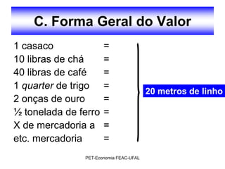 C. Forma Geral do Valor
1 casaco              =
10 libras de chá      =
40 libras de café     =
1 quarter de trigo    =
                                        20 metros de linho
2 onças de ouro       =
½ tonelada de ferro   =
X de mercadoria a     =
etc. mercadoria       =
               PET-Economia FEAC-UFAL
 