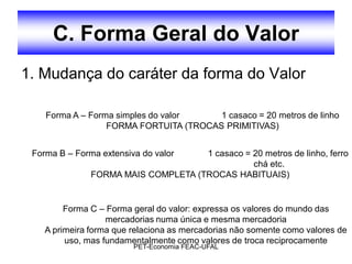 C. Forma Geral do Valor
1. Mudança do caráter da forma do Valor

    Forma A – Forma simples do valor    1 casaco = 20 metros de linho
                  FORMA FORTUITA (TROCAS PRIMITIVAS)


 Forma B – Forma extensiva do valor  1 casaco = 20 metros de linho, ferro
                                                chá etc.
               FORMA MAIS COMPLETA (TROCAS HABITUAIS)


         Forma C – Forma geral do valor: expressa os valores do mundo das
                   mercadorias numa única e mesma mercadoria
    A primeira forma que relaciona as mercadorias não somente como valores de
         uso, mas fundamentalmente como valores de troca reciprocamente
                         PET-Economia FEAC-UFAL
 