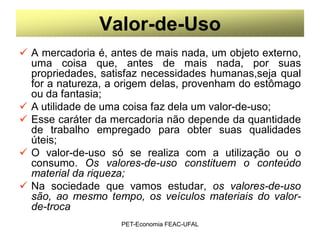 Valor-de-Uso
 A mercadoria é, antes de mais nada, um objeto externo,
  uma coisa que, antes de mais nada, por suas
  propriedades, satisfaz necessidades humanas,seja qual
  for a natureza, a origem delas, provenham do estômago
  ou da fantasia;
 A utilidade de uma coisa faz dela um valor-de-uso;
 Esse caráter da mercadoria não depende da quantidade
  de trabalho empregado para obter suas qualidades
  úteis;
 O valor-de-uso só se realiza com a utilização ou o
  consumo. Os valores-de-uso constituem o conteúdo
  material da riqueza;
 Na sociedade que vamos estudar, os valores-de-uso
  são, ao mesmo tempo, os veículos materiais do valor-
  de-troca
                    PET-Economia FEAC-UFAL
 