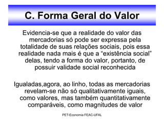 C. Forma Geral do Valor
   Evidencia-se que a realidade do valor das
     mercadorias só pode ser expressa pela
  totalidade de suas relações sociais, pois essa
 realidade nada mais é que a “existência social”
    delas, tendo a forma do valor, portanto, de
        possuir validade social reconhecida

Igualadas,agora, ao linho, todas as mercadorias
    revelam-se não só qualitativamente iguais,
  como valores, mas também quantitativamente
     comparáveis, como magnitudes de valor
                PET-Economia FEAC-UFAL
 