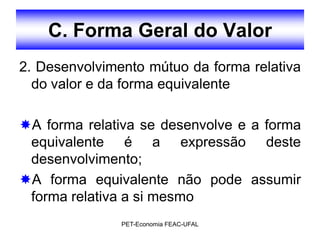 C. Forma Geral do Valor
2. Desenvolvimento mútuo da forma relativa
  do valor e da forma equivalente

A forma relativa se desenvolve e a forma
 equivalente é a expressão deste
 desenvolvimento;
A forma equivalente não pode assumir
 forma relativa a si mesmo
               PET-Economia FEAC-UFAL
 