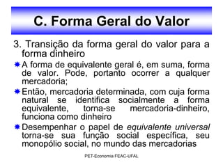 C. Forma Geral do Valor
3. Transição da forma geral do valor para a
  forma dinheiro
A forma de equivalente geral é, em suma, forma
 de valor. Pode, portanto ocorrer a qualquer
 mercadoria;
Então, mercadoria determinada, com cuja forma
 natural se identifica socialmente a forma
 equivalente,   torna-se    mercadoria-dinheiro,
 funciona como dinheiro
Desempenhar o papel de equivalente universal
 torna-se sua função social específica, seu
 monopólio social, no mundo das mercadorias
                 PET-Economia FEAC-UFAL
 