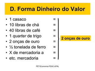 D. Forma Dinheiro do Valor
•   1 casaco                     =
•   10 libras de chá             =
•   40 libras de café            =
•   1 quarter de trigo           =
                                          2 onças de ouro
•   2 onças de ouro              =
•   ½ tonelada de ferro          =
•   X de mercadoria a            =
•   etc. mercadoria              =
                 PET-Economia FEAC-UFAL
 
