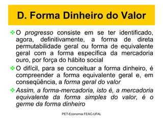 D. Forma Dinheiro do Valor
O progresso consiste em se ter identificado,
 agora, definitivamente, a forma de direta
 permutabilidade geral ou forma de equivalente
 geral com a forma específica da mercadoria
 ouro, por força do hábito social
O difícil, para se conceituar a forma dinheiro, é
 compreender a forma equivalente geral e, em
 conseqüência, a forma geral do valor
Assim, a forma-mercadoria, isto é, a mercadoria
 equivalente da forma simples do valor, é o
 germe da forma dinheiro
                  PET-Economia FEAC-UFAL
 