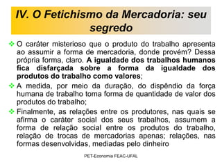 IV. O Fetichismo da Mercadoria: seu
                segredo
 O caráter misterioso que o produto do trabalho apresenta
  ao assumir a forma de mercadoria, donde provém? Dessa
  própria forma, claro. A igualdade dos trabalhos humanos
  fica disfarçada sobre a forma da igualdade dos
  produtos do trabalho como valores;
 A medida, por meio da duração, do dispêndio da força
  humana de trabalho toma forma de quantidade de valor dos
  produtos do trabalho;
 Finalmente, as relações entre os produtores, nas quais se
  afirma o caráter social dos seus trabalhos, assumem a
  forma de relação social entre os produtos do trabalho,
  relação de trocas de mercadorias apenas; relações, nas
  formas desenvolvidas, mediadas pelo dinheiro
                     PET-Economia FEAC-UFAL
 