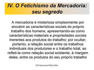 IV. O Fetichismo da Mercadoria:
           seu segredo
   A mercadoria é misteriosa simplesmente por
   encobrir as características sociais do próprio
  trabalho dos homens, apresentando-as como
 características materiais e propriedades sociais
 inerentes aos produtos do trabalho; por ocultar,
   portanto, a relação social entre os trabalhos
 individuais dos produtores e o trabalho total, ao
refleti-la como relação social existente, à margem
 deles, entre os produtos do seu próprio trabalho

                 PET-Economia FEAC-UFAL
 