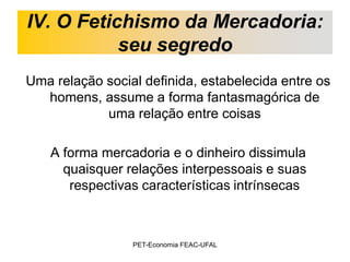 IV. O Fetichismo da Mercadoria:
           seu segredo
Uma relação social definida, estabelecida entre os
  homens, assume a forma fantasmagórica de
            uma relação entre coisas

    A forma mercadoria e o dinheiro dissimula
      quaisquer relações interpessoais e suas
       respectivas características intrínsecas



                 PET-Economia FEAC-UFAL
 