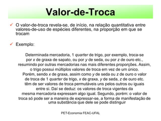 Valor-de-Troca
 O valor-de-troca revela-se, de início, na relação quantitativa entre
  valores-de-uso de espécies diferentes, na proporção em que se
  trocam

 Exemplo:

         Determinada mercadoria, 1 quarter de trigo, por exemplo, troca-se
         por x de graxa de sapato, ou por y de seda, ou por z de ouro etc.,
    resumindo por outras mercadorias nas mais diferentes proporções. Assim,
           o trigo possui múltiplos valores de troca em vez de um único.
       Porém, sendo x de graxa, assim como y de seda ou z de ouro o valor
        de troca de 1 quarter de trigo, x de graxa, y de seda, z de ouro etc.
        têm de ser valores de troca permutáveis uns pelos outros ou iguais
               entre si. Daí se deduz: os valores de troca vigentes da
      mesma mercadoria expressam algo igual. Segundo, porém: o valor de
    troca só pode ser a maneira de expressar-se, a forma de manifestação de
                      uma substância que dele se pode distinguir

                           PET-Economia FEAC-UFAL
 