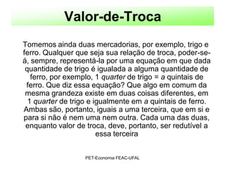 Valor-de-Troca
Tomemos ainda duas mercadorias, por exemplo, trigo e
ferro. Qualquer que seja sua relação de troca, poder-se-
á, sempre, representá-la por uma equação em que dada
 quantidade de trigo é igualada a alguma quantidade de
   ferro, por exemplo, 1 quarter de trigo = a quintais de
 ferro. Que diz essa equação? Que algo em comum da
 mesma grandeza existe em duas coisas diferentes, em
  1 quarter de trigo e igualmente em a quintais de ferro.
Ambas são, portanto, iguais a uma terceira, que em si e
para si não é nem uma nem outra. Cada uma das duas,
 enquanto valor de troca, deve, portanto, ser redutível a
                        essa terceira


                   PET-Economia FEAC-UFAL
 