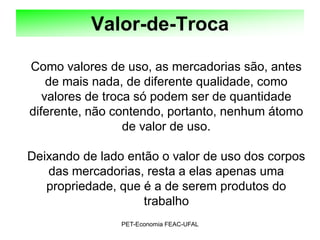 Valor-de-Troca

Como valores de uso, as mercadorias são, antes
    de mais nada, de diferente qualidade, como
   valores de troca só podem ser de quantidade
diferente, não contendo, portanto, nenhum átomo
                  de valor de uso.

Deixando de lado então o valor de uso dos corpos
   das mercadorias, resta a elas apenas uma
   propriedade, que é a de serem produtos do
                    trabalho
                PET-Economia FEAC-UFAL
 