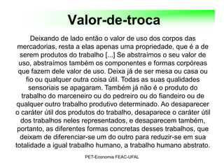 Valor-de-troca
       Deixando de lado então o valor de uso dos corpos das
 mercadorias, resta a elas apenas uma propriedade, que é a de
  serem produtos do trabalho [...] Se abstraímos o seu valor de
  uso, abstraímos também os componentes e formas corpóreas
 que fazem dele valor de uso. Deixa já de ser mesa ou casa ou
     fio ou qualquer outra coisa útil. Todas as suas qualidades
      sensoriais se apagaram. Também já não é o produto do
   trabalho do marceneiro ou do pedreiro ou do fiandeiro ou de
 qualquer outro trabalho produtivo determinado. Ao desaparecer
o caráter útil dos produtos do trabalho, desaparece o caráter útil
  dos trabalhos neles representados, e desaparecem também,
 portanto, as diferentes formas concretas desses trabalhos, que
  deixam de diferenciar-se um do outro para reduzir-se em sua
totalidade a igual trabalho humano, a trabalho humano abstrato.
                       PET-Economia FEAC-UFAL
 