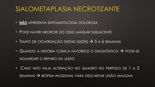 SIALOMETAPLASIA NECROTIZANTE
• NÃO APRESENTA SINTOMATOLOGIA DOLOROSA
• PODE HAVER NECROSE DO OSSO MAXILAR SUBJACENTE
• TEMPO DE CICATRIZAÇÃO DESTAS LESÕES → 5 A 6 SEMANAS
• QUANDO A HISTÓRIA CLÍNICA FAVORECE O DIAGNÓSTICO → PODE-SE
AGUARDAR O REPARO DA LESÃO
• CASO NÃO HAJA ALTERAÇÃO NO QUADRO NO PERÍODO DE 1 A 2
SEMANAS → BIÓPSIA INCISIONAL PARA DESCARTAR LESÃO MALIGNA
 