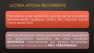 ULCERA AFTOSA RECORRENTE
Percebe-se uma tendência grande de se considerar
erroneamente qualquer úlcera em mucosa bucal
como sendo afta
Afta ou Ulceração aftosa recorrente (UAR) representa
um diagnóstico específico de uma condição
IDIOPÁTICA caracterizada por úlceras recorrentes
envolvendo mucosa bucal NÃO CERATINIZADA
 