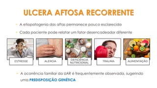 ULCERA AFTOSA RECORRENTE
• A etiopatogenia das aftas permanece pouco esclarecida
• Cada paciente pode relatar um fator desencadeador diferente
ESTRESSE ALERGIA
DEFICIÊNCIA
NUTRICIONAL
TRAUMA ALIMENTAÇÃO
• A ocorrência familiar da UAR é frequentemente observada, sugerindo
uma PREDISPOSIÇÃO GENÉTICA
 