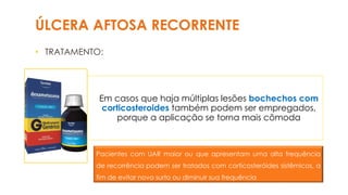 ÚLCERA AFTOSA RECORRENTE
• TRATAMENTO:
Em casos que haja múltiplas lesões bochechos com
corticosteroides também podem ser empregados,
porque a aplicação se torna mais cômoda
Pacientes com UAR maior ou que apresentam uma alta frequência
de recorrência podem ser tratados com corticosteróides sistêmicos, a
fim de evitar novo surto ou diminuir sua frequência
 
