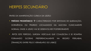 HERPES SECUNDÁRIO
ANTES DA MANIFESTAÇÃO CLÍNICA DA LESÃO:
• PERÍODO PRODRÔMICO → CARACTERIZADO POR SINTOMAS DE QUEIMAÇÃO,
DORMÊNCIA OU PRURIDO LOCALIZADOS NA MUCOSA CLINICAMENTE
NORMAL ONDE A LESÃO VAI SE DESENVOLVER POSTERIORMENTE
• APÓS ESTE PERÍODO, SURGEM VESÍCULAS QUE COALESCEM E SE ROMPEM
FORMANDO ÚLCERAS PREFERENCIALMENTE NA REGIÃO PERILABIAL
(TRANSIÇÃO ENTRE PELE E VERMELHÃO DO LÁBIO)
 