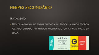 HERPES SECUNDÁRIO
TRATAMENTO
• USO DE ANTIVIRAIS, DE FORMA SISTÊMICA OU TÓPICA → MAIOR EFICÁCIA
QUANDO UTILIZADO NO PERÍODO PRODRÔMICO OU NA FASE INICIAL DA
LESÃO
 