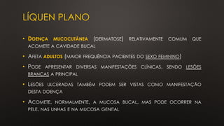 LÍQUEN PLANO
• DOENÇA MUCOCUTÂNEA (DERMATOSE) RELATIVAMENTE COMUM QUE
ACOMETE A CAVIDADE BUCAL
• AFETA ADULTOS (MAIOR FREQUÊNCIA PACIENTES DO SEXO FEMININO)
• PODE APRESENTAR DIVERSAS MANIFESTAÇÕES CLÍNICAS, SENDO LESÕES
BRANCAS A PRINCIPAL
• LESÕES ULCERADAS TAMBÉM PODEM SER VISTAS COMO MANIFESTAÇÃO
DESTA DOENÇA
• ACOMETE, NORMALMENTE, A MUCOSA BUCAL, MAS PODE OCORRER NA
PELE, NAS UNHAS E NA MUCOSA GENITAL
 