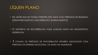 LÍQUEN PLANO
• AS LESÕES BUCAIS PODEM PERSISTIR POR ANOS COM PERÍODOS DE REMISSÃO
(DESAPARECIMENTO) E EXACERBAÇÃO (AGRAVAMENTO)
• O HISTÓRICO DE RECORRÊNCIAS PODE AUXILIAR MUITO NO DIAGNÓSTICO
DIFERENCIAL
• É COMUM OS PERÍODOS DE EXACERBAÇÃO ESTAREM ASSOCIADOS COM
PERÍODOS DE ESTRESSE EMOCIONAL OU BAIXA NA IMUNIDADE
 