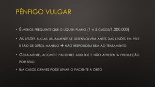 PÊNFIGO VULGAR
• É MENOS FREQUENTE QUE O LÍQUEN PLANO (1 A 5 CASOS/1.000.000)
• AS LESÕES BUCAIS USUALMENTE SE DESENVOLVEM ANTES DAS LESÕES EM PELE
E SÃO DE DIFÍCIL MANEJO → NÃO RESPONDEM BEM AO TRATAMENTO
• GERALMENTE, ACOMETE PACIENTES ADULTOS E NÃO APRESENTA PREDILEÇÃO
POR SEXO
• EM CASOS GRAVES PODE LEVAR O PACIENTE À ÓBITO
 